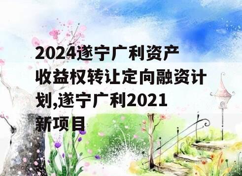 2024遂宁广利资产收益权转让定向融资计划,遂宁广利2021新项目